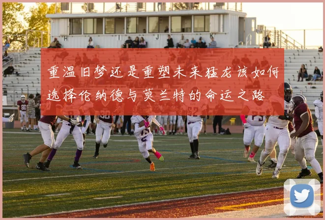 重温旧梦还是重塑未来猛龙该如何选择伦纳德与莫兰特的命运之路