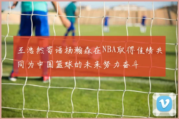 王浩然寄语杨瀚森在NBA取得佳绩共同为中国篮球的未来努力奋斗