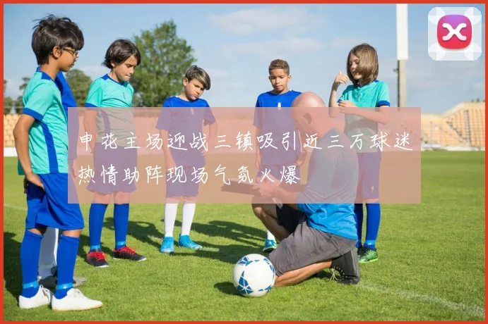 申花主场迎战三镇吸引近三万球迷热情助阵现场气氛火爆