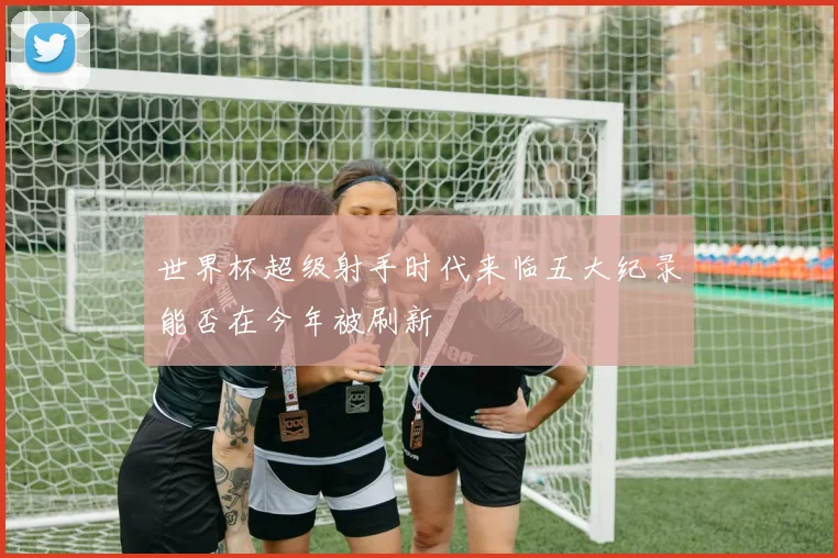 世界杯超级射手时代来临五大纪录能否在今年被刷新