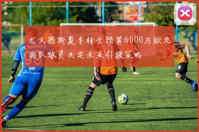 尤文图斯夏季转会预算6000万欧元离队球员决定未来引援策略