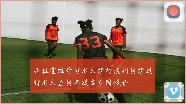 弗拉霍维奇与尤文续约谈判持续进行尤文坚持不提高合同报价