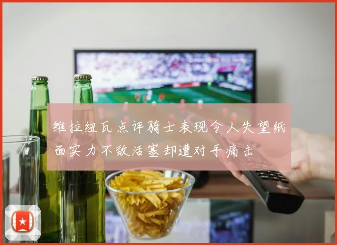 维拉纽瓦点评骑士表现令人失望纸面实力不敌活塞却遭对手痛击