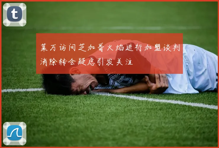 莱万访问芝加哥火焰进行加盟谈判消除转会疑虑引发关注