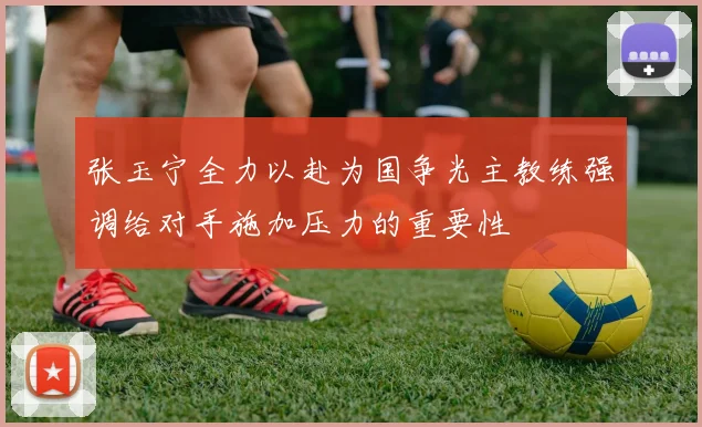 张玉宁全力以赴为国争光主教练强调给对手施加压力的重要性