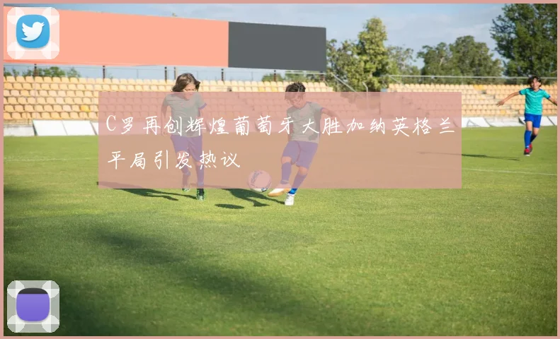 C罗再创辉煌葡萄牙大胜加纳英格兰平局引发热议