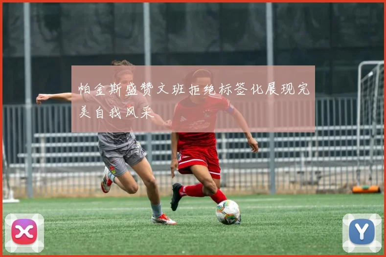 帕金斯盛赞文班拒绝标签化展现完美自我风采