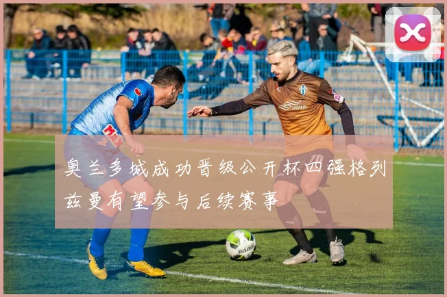 奥兰多城成功晋级公开杯四强格列兹曼有望参与后续赛事