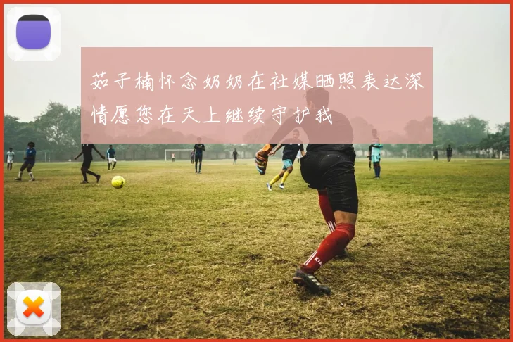 茹子楠怀念奶奶在社媒晒照表达深情愿您在天上继续守护我