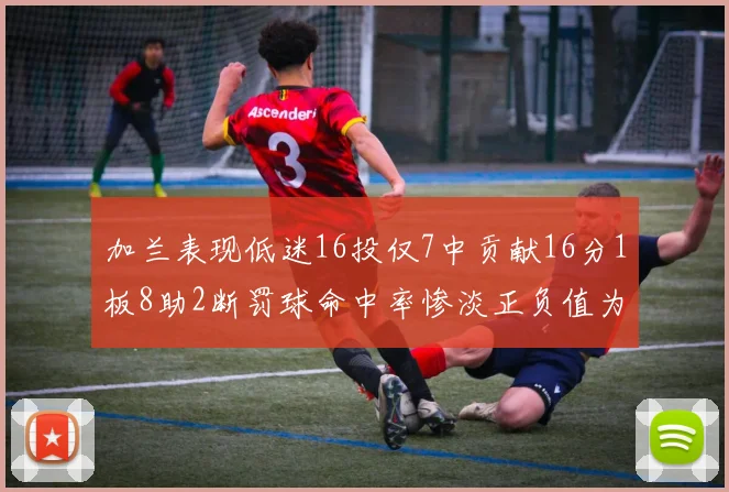 加兰表现低迷16投仅7中贡献16分1板8助2断罚球命中率惨淡正负值为负24