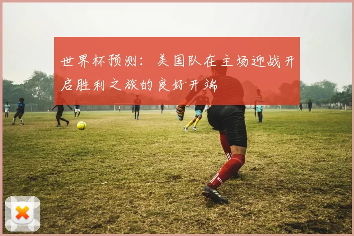 世界杯预测：美国队在主场迎战开启胜利之旅的良好开端