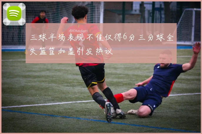 三球半场表现不佳仅得6分三分球全失篮筐加盖引发热议